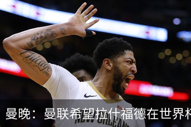 曼晚：曼联希望拉什福德在世界杯尽可能表现出色，这有助于出售他